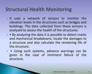  It uses a network of sensors to monitor the
vibration levels in the structures such as bridges and
buildings. The data collected from these sensors is
analyzed to assess the health of the structures.
 • By analyzing the data it is possible to detect cracks
and mechanical breakdowns, locate the damages to
a structure and also calculate the remaining life of
the structure.
 • Using such systems, advance warnings can be
given in the case of imminent failure of the
structure.
3/22/2022
MTNC/computerscience 27
 