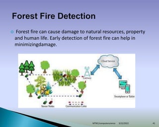  Forest fire can cause damage to natural resources, property
and human life. Early detection of forest fire can help in
minimizingdamage.
3/22/2022
MTNC/computerscience 41
 