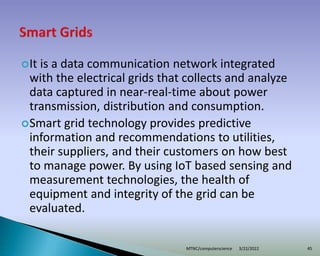 It is a data communication network integrated
with the electrical grids that collects and analyze
data captured in near-real-time about power
transmission, distribution and consumption.
Smart grid technology provides predictive
information and recommendations to utilities,
their suppliers, and their customers on how best
to manage power. By using IoT based sensing and
measurement technologies, the health of
equipment and integrity of the grid can be
evaluated.
3/22/2022
MTNC/computerscience 45
 