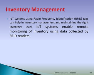  IoT systems using Radio Frequency Identification (RFID) tags
can help in inventory management and maintaining the right
inventory level. IoT systems enable remote
monitoring of inventory using data collected by
RFID readers.
3/22/2022
MTNC/computerscience 53
 