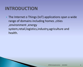  The Internet o Things (IoT) applications span a wide
range of domains including homes ,cities
,environment ,energy
system,retail,logistics,industry,agriculture and
health.
3/22/2022
MTNC/computerscience 6
 