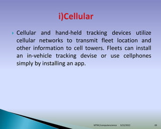  Cellular and hand-held tracking devices utilize
cellular networks to transmit fleet location and
other information to cell towers. Fleets can install
an in-vehicle tracking devise or use cellphones
simply by installing an app.
3/22/2022
MTNC/computerscience 69
 