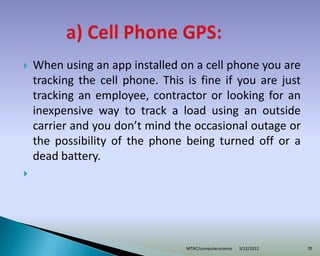  When using an app installed on a cell phone you are
tracking the cell phone. This is fine if you are just
tracking an employee, contractor or looking for an
inexpensive way to track a load using an outside
carrier and you don’t mind the occasional outage or
the possibility of the phone being turned off or a
dead battery.

3/22/2022
MTNC/computerscience 70
 