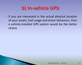 If you are interested in the actual physical location
of your assets, fuel usage and driver behaviors, then
a vehicle-installed GPS system would be the better
choice.
3/22/2022
MTNC/computerscience 71
 