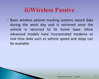  Basic wireless passive tracking systems record data
during the work day and is retrieved once the
vehicle is returned to its home base. More
advanced models have incorporated modems so
real time data such as vehicle speed and stops can
be available.
3/22/2022
MTNC/computerscience 72
 