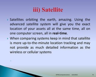  Satellites orbiting the earth, amazing. Using the
advanced satellite system will give you the exact
location of your assets all at the same time, all on
one computer screen, all in real-time.
 When comparing systems keep in mind that satellite
is more up-to-the-minute location tracking and may
not provide as much detailed information as the
wireless or cellular systems
◦
3/22/2022
MTNC/computerscience 73
 