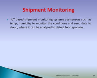  IoT based shipment monitoring systems use sensors such as
temp, humidity, to monitor the conditions and send data to
cloud, where it can be analyzed to detect food spoilage.
3/22/2022
MTNC/computerscience 74
 