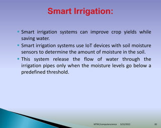  Smart irrigation systems can improve crop yields while
saving water.
 Smart irrigation systems use IoT devices with soil moisture
sensors to determine the amount of moisture in the soil.
 This system release the flow of water through the
irrigation pipes only when the moisture levels go below a
predefined threshold.
3/22/2022
MTNC/computerscience 82
 