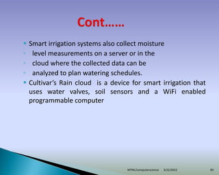  Smart irrigation systems also collect moisture
◦ level measurements on a server or in the
◦ cloud where the collected data can be
◦ analyzed to plan watering schedules.
 Cultivar’s Rain cloud is a device for smart irrigation that
uses water valves, soil sensors and a WiFi enabled
programmable computer
3/22/2022
MTNC/computerscience 83
 