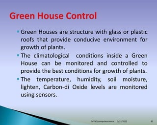  Green Houses are structure with glass or plastic
roofs that provide conducive environment for
growth of plants.
 The climatological conditions inside a Green
House can be monitored and controlled to
provide the best conditions for growth of plants.
 The temperature, humidity, soil moisture,
lighten, Carbon-di Oxide levels are monitored
using sensors.
3/22/2022
MTNC/computerscience 85
 