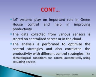  IoT systems play on important role in Green
House control and help in improving
productivity.
 The data collected from various sensors is
stored on centralized server or in the cloud .
 The analysis is performed to optimize the
control strategies and also correlated the
productivity with different control strategies. The
climatological conditions are control automatically using
actuating devices.
3/22/2022
MTNC/computerscience 86
 