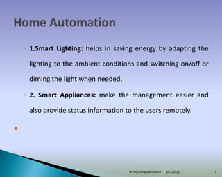 ◦ 1.Smart Lighting: helps in saving energy by adapting the
lighting to the ambient conditions and switching on/off or
diming the light when needed.
◦ 2. Smart Appliances: make the management easier and
also provide status information to the users remotely.

3/22/2022
MTNC/computerscience 9
 