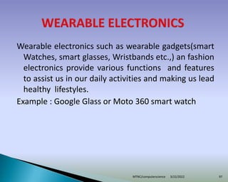 Wearable electronics such as wearable gadgets(smart
Watches, smart glasses, Wristbands etc.,) an fashion
electronics provide various functions and features
to assist us in our daily activities and making us lead
healthy lifestyles.
Example : Google Glass or Moto 360 smart watch
3/22/2022
MTNC/computerscience 97
 
