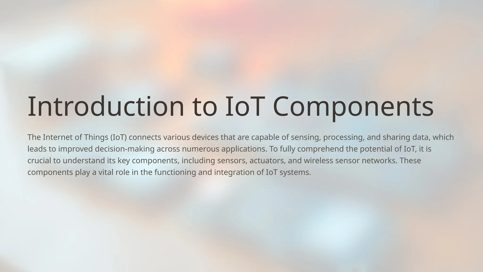 Introduction to IoT Components
The Internet of Things (IoT) connects various devices that are capable of sensing, processing, and sharing data, which
leads to improved decision-making across numerous applications. To fully comprehend the potential of IoT, it is
crucial to understand its key components, including sensors, actuators, and wireless sensor networks. These
components play a vital role in the functioning and integration of IoT systems.
 