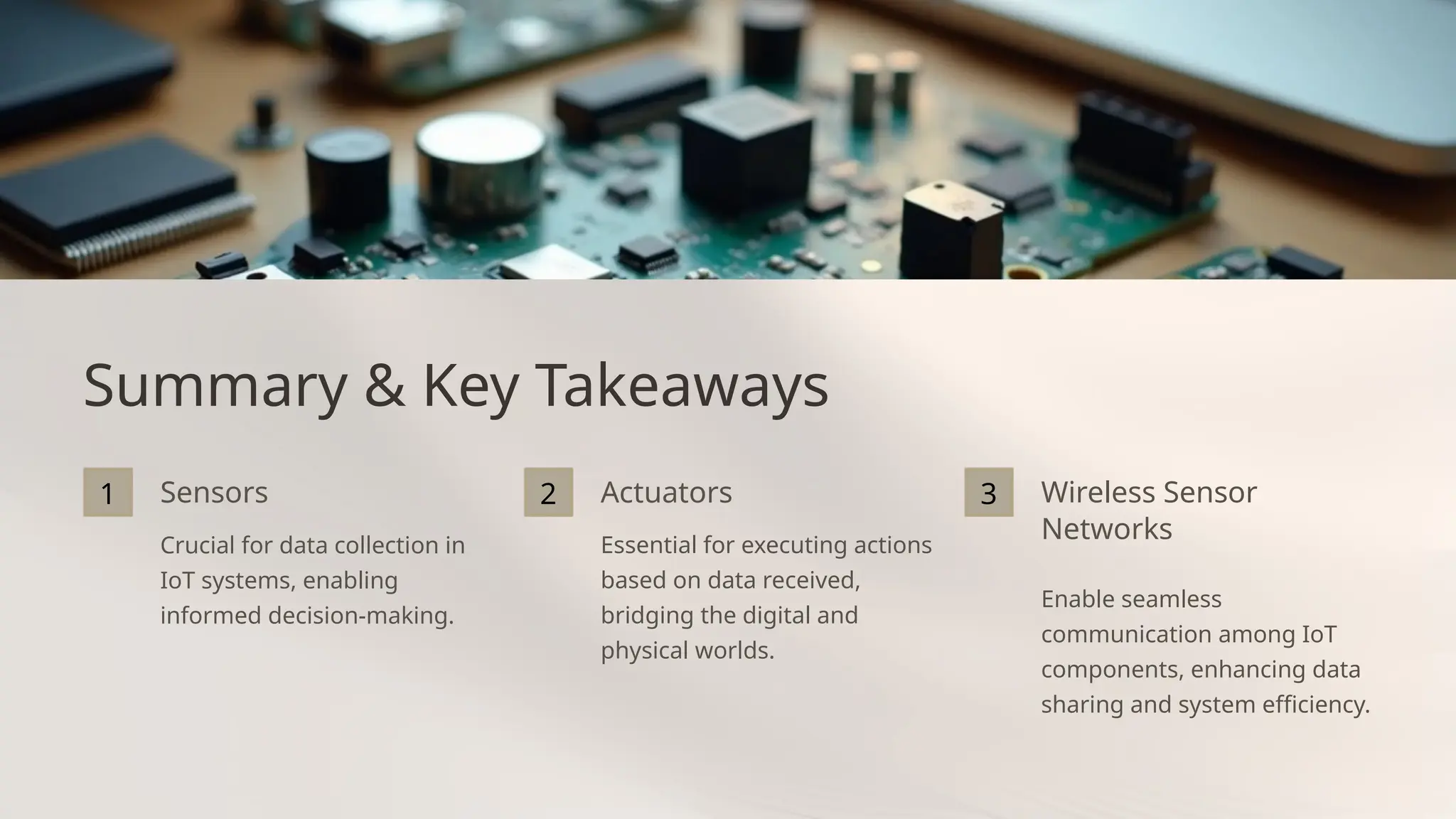 Summary & Key Takeaways
1 Sensors
Crucial for data collection in
IoT systems, enabling
informed decision-making.
2 Actuators
Essential for executing actions
based on data received,
bridging the digital and
physical worlds.
3 Wireless Sensor
Networks
Enable seamless
communication among IoT
components, enhancing data
sharing and system efficiency.
 