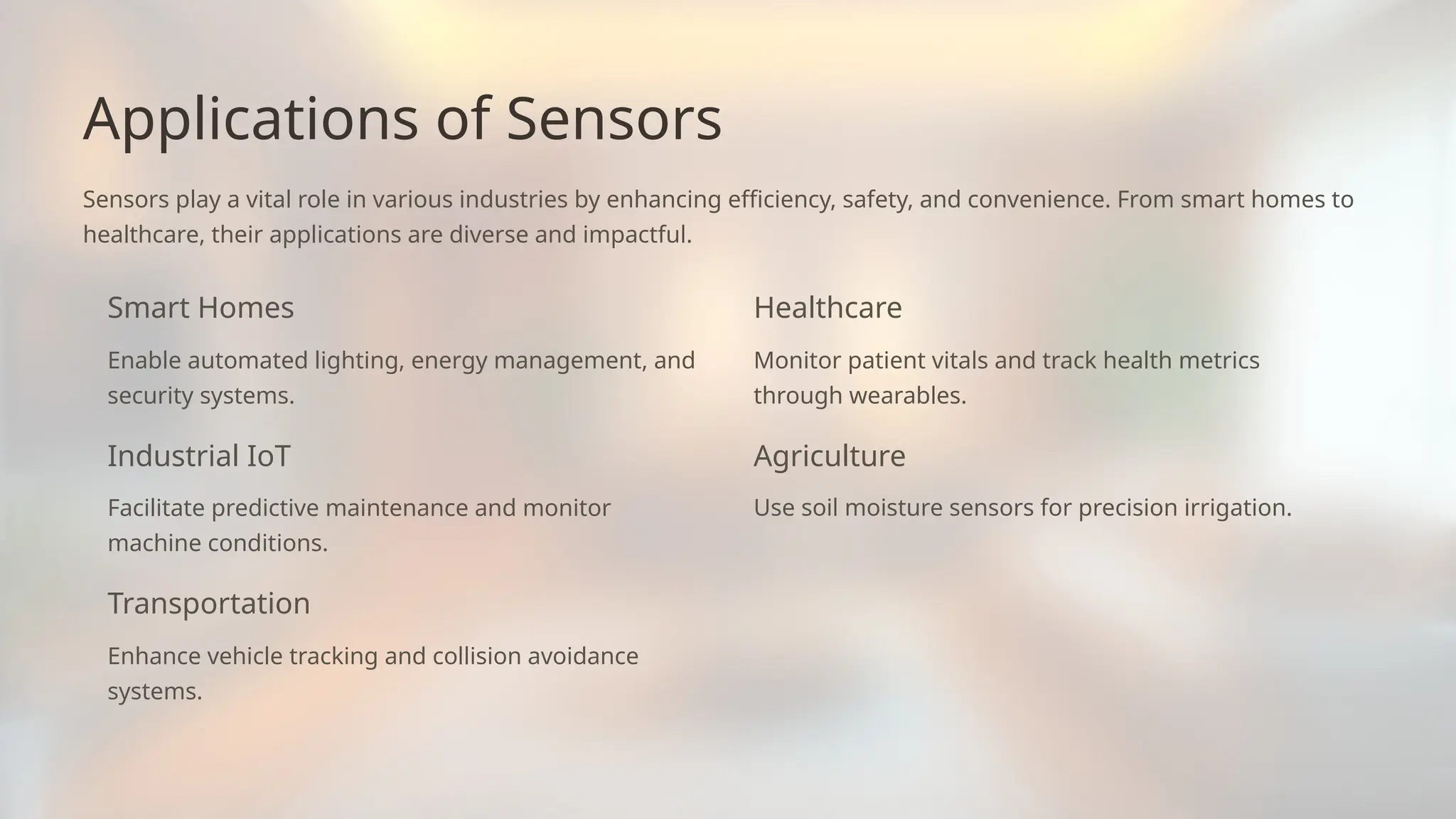 Applications of Sensors
Sensors play a vital role in various industries by enhancing efficiency, safety, and convenience. From smart homes to
healthcare, their applications are diverse and impactful.
Smart Homes
Enable automated lighting, energy management, and
security systems.
Industrial IoT
Facilitate predictive maintenance and monitor
machine conditions.
Transportation
Enhance vehicle tracking and collision avoidance
systems.
Healthcare
Monitor patient vitals and track health metrics
through wearables.
Agriculture
Use soil moisture sensors for precision irrigation.
 