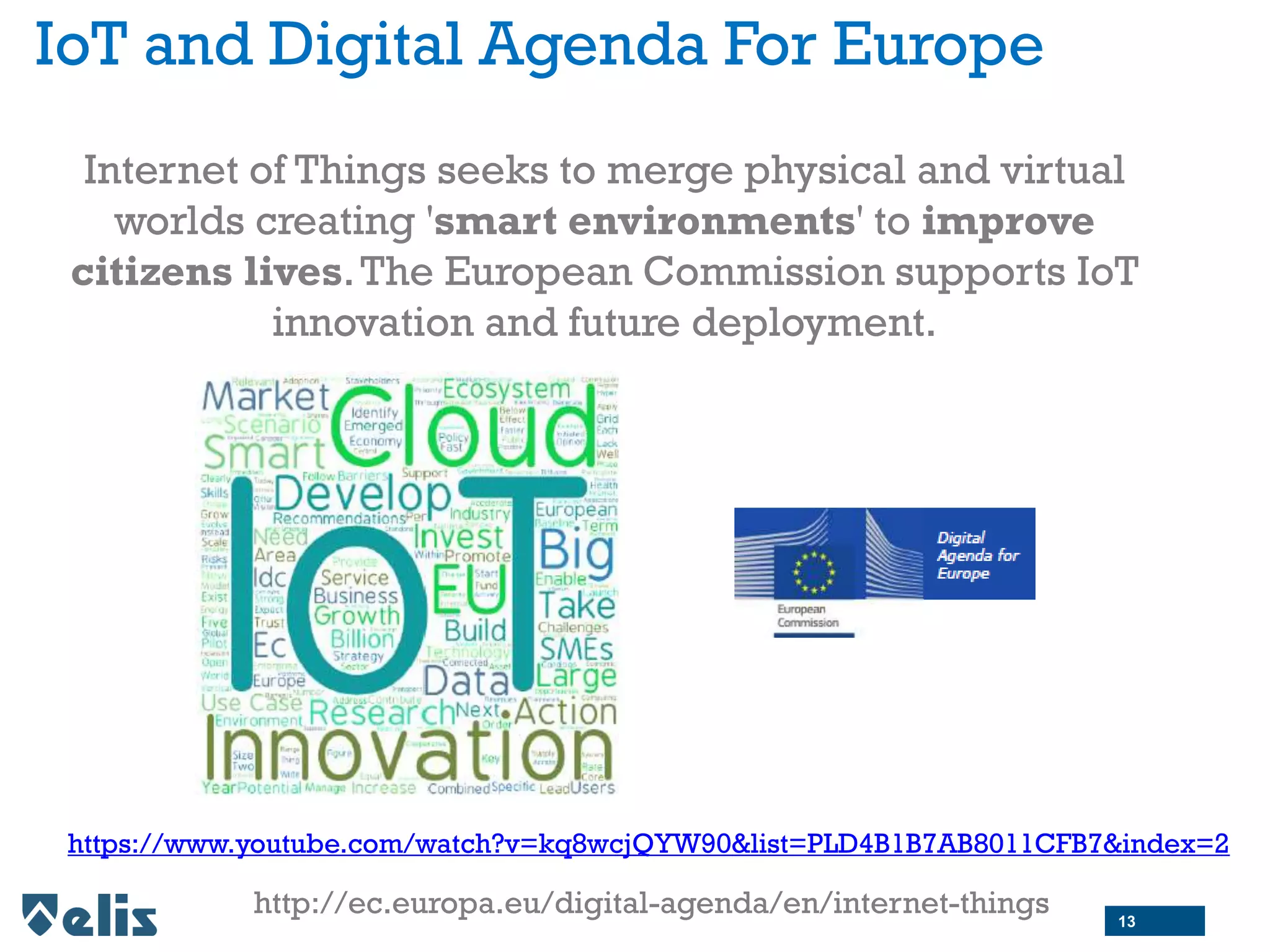 IoT and Digital Agenda For Europe
Internet of Things seeks to merge physical and virtual
worlds creating 'smart environments' to improve
citizens lives.The European Commission supports IoT
innovation and future deployment.
https://www.youtube.com/watch?v=kq8wcjQYW90&list=PLD4B1B7AB8011CFB7&index=2
http://ec.europa.eu/digital-agenda/en/internet-things 13
 