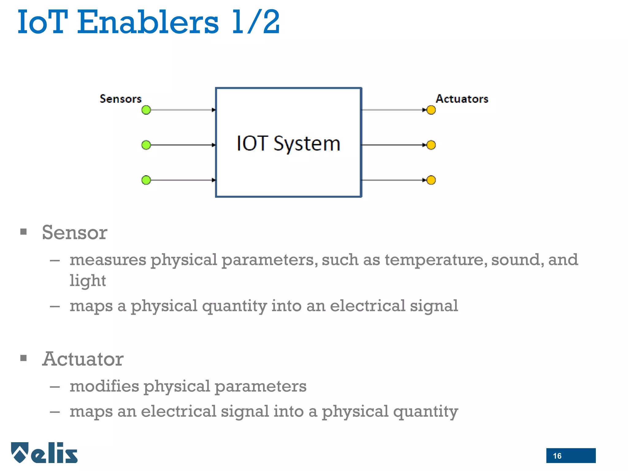 IoT Enablers 1/2
 Sensor
– measures physical parameters, such as temperature, sound, and
light
– maps a physical quantity into an electrical signal
 Actuator
– modifies physical parameters
– maps an electrical signal into a physical quantity
16
 