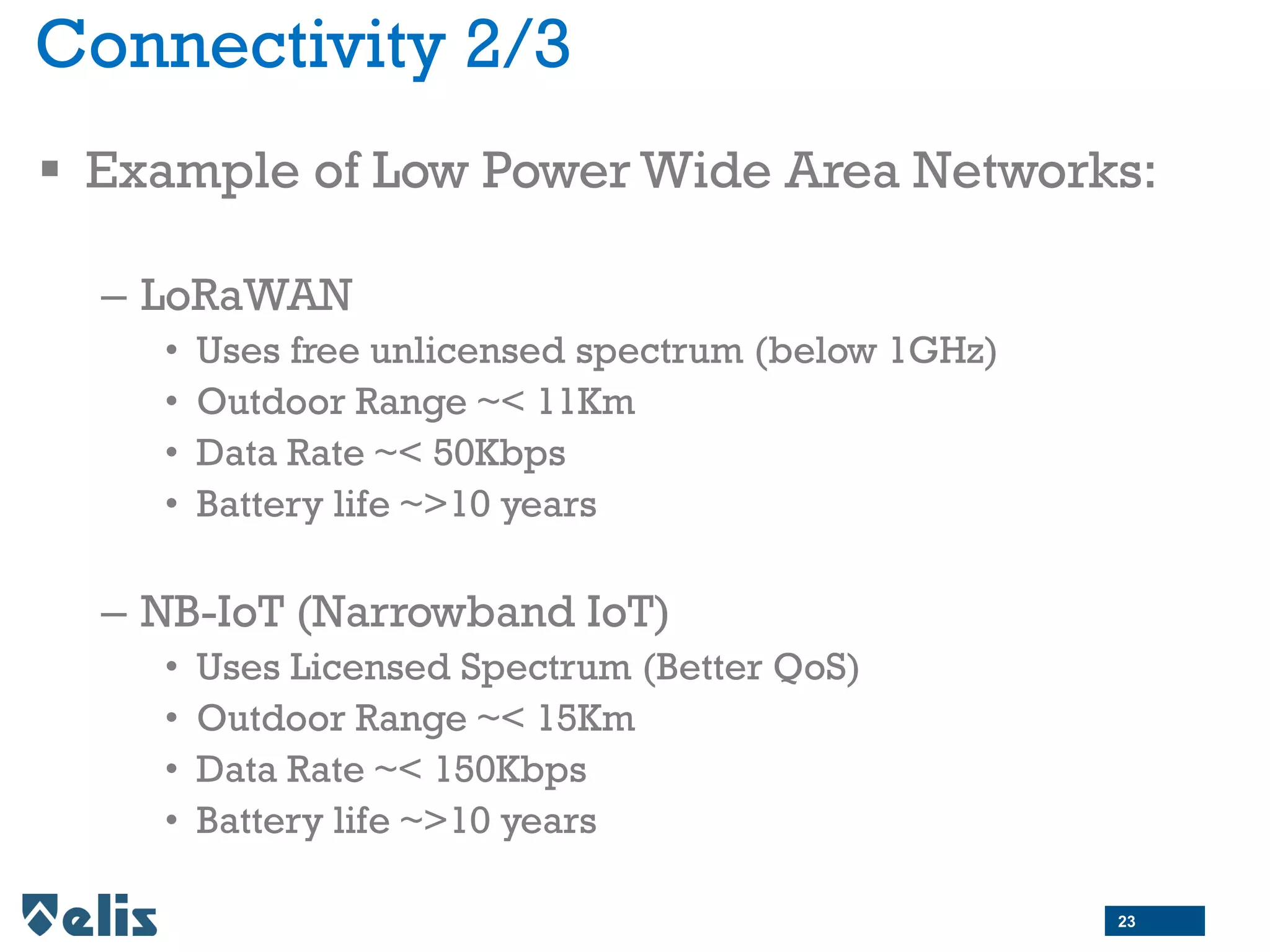 Connectivity 2/3
 Example of Low Power Wide Area Networks:
– LoRaWAN
• Uses free unlicensed spectrum (below 1GHz)
• Outdoor Range ~< 11Km
• Data Rate ~< 50Kbps
• Battery life ~>10 years
– NB-IoT (Narrowband IoT)
• Uses Licensed Spectrum (Better QoS)
• Outdoor Range ~< 15Km
• Data Rate ~< 150Kbps
• Battery life ~>10 years
23
 