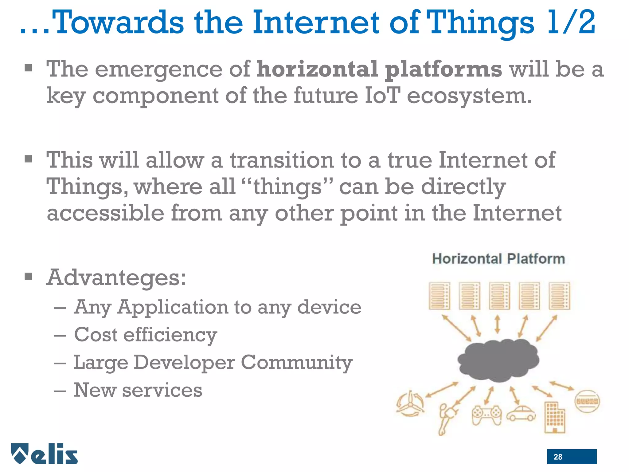 …Towards the Internet of Things 1/2
 The emergence of horizontal platforms will be a
key component of the future IoT ecosystem.
 This will allow a transition to a true Internet of
Things, where all “things” can be directly
accessible from any other point in the Internet
 Advanteges:
– Any Application to any device
– Cost efficiency
– Large Developer Community
– New services
28
 