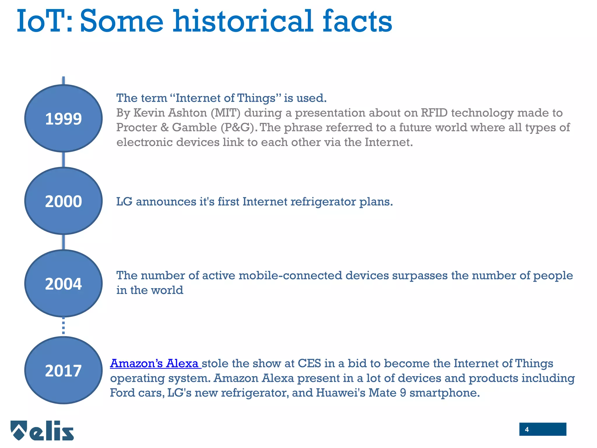 IoT: Some historical facts
1999
The term “Internet of Things” is used.
By Kevin Ashton (MIT) during a presentation about on RFID technology made to
Procter & Gamble (P&G).The phrase referred to a future world where all types of
electronic devices link to each other via the Internet.
2004
The number of active mobile-connected devices surpasses the number of people
in the world
2000 LG announces it's first Internet refrigerator plans.
4
2017
Amazon’s Alexa stole the show at CES in a bid to become the Internet of Things
operating system. Amazon Alexa present in a lot of devices and products including
Ford cars, LG's new refrigerator, and Huawei's Mate 9 smartphone.
 