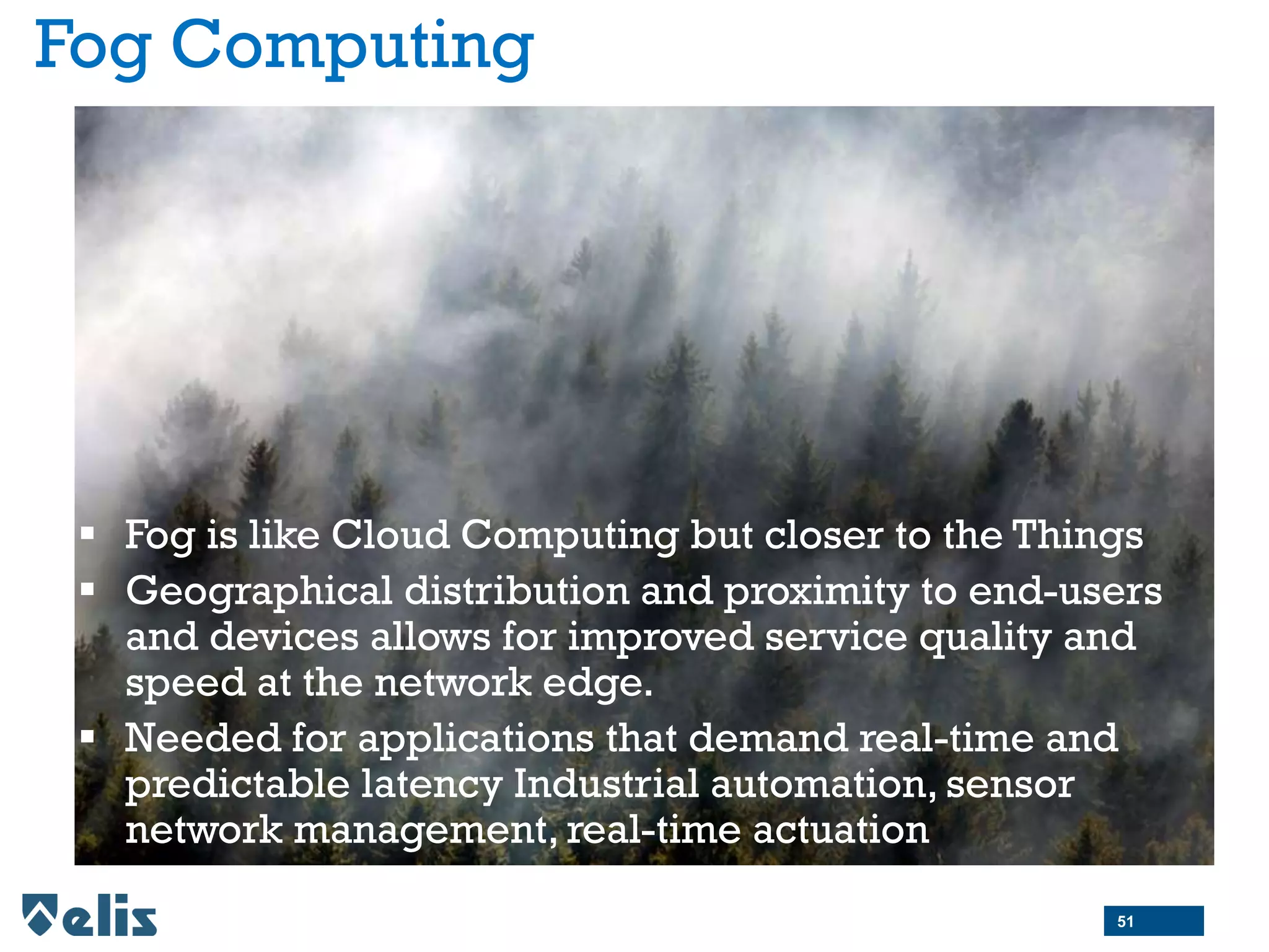 Fog Computing
 Fog is like Cloud Computing but closer to the Things
 Geographical distribution and proximity to end-users
and devices allows for improved service quality and
speed at the network edge.
 Needed for applications that demand real-time and
predictable latency Industrial automation, sensor
network management, real-time actuation
51
 