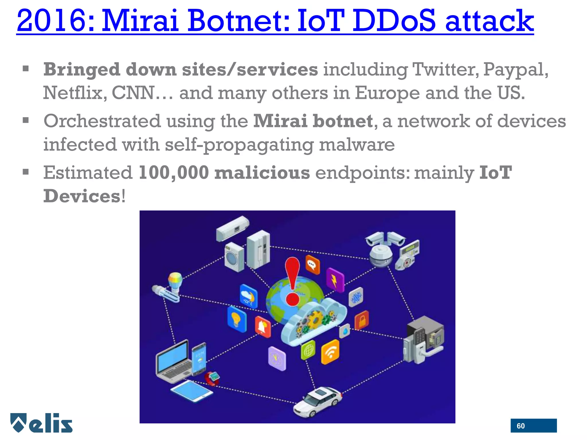 2016: Mirai Botnet: IoT DDoS attack
 Bringed down sites/services including Twitter, Paypal,
Netflix, CNN… and many others in Europe and the US.
 Orchestrated using the Mirai botnet, a network of devices
infected with self-propagating malware
 Estimated 100,000 malicious endpoints: mainly IoT
Devices!
60
 