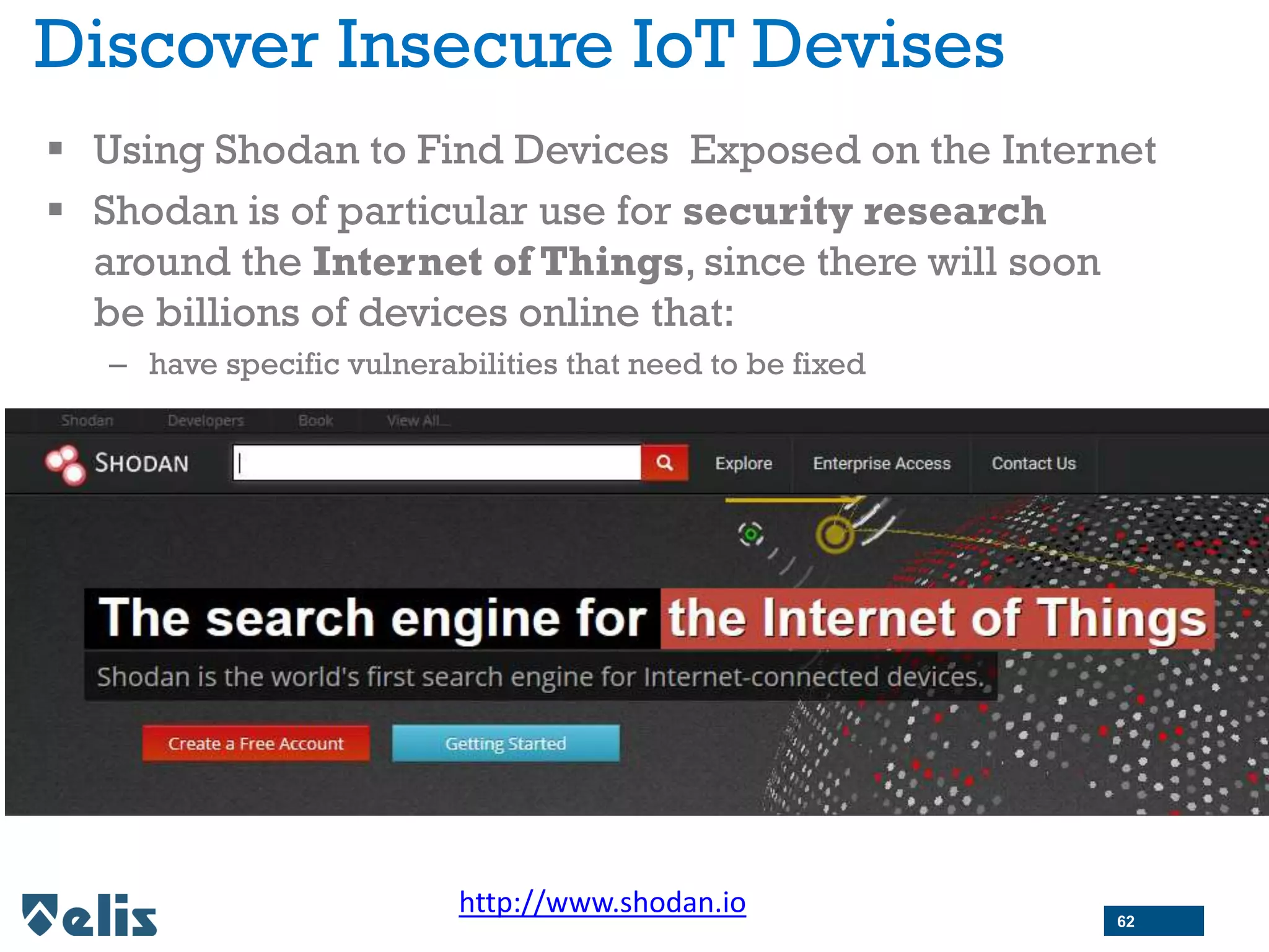 Discover Insecure IoT Devises
 Using Shodan to Find Devices Exposed on the Internet
 Shodan is of particular use for security research
around the Internet of Things, since there will soon
be billions of devices online that:
– have specific vulnerabilities that need to be fixed
http://www.shodan.io 62
 