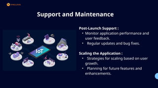 Support and Maintenance
Post-Launch Support :
• Monitor application performance and
user feedback.
• Regular updates and bug fixes.
Scaling the Application :
• Strategies for scaling based on user
growth.
• Planning for future features and
enhancements.
01
02
 
