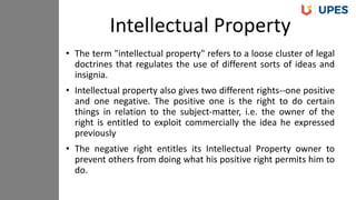 • The term "intellectual property" refers to a loose cluster of legal
doctrines that regulates the use of different sorts of ideas and
insignia.
• Intellectual property also gives two different rights--one positive
and one negative. The positive one is the right to do certain
things in relation to the subject-matter, i.e. the owner of the
right is entitled to exploit commercially the idea he expressed
previously
• The negative right entitles its Intellectual Property owner to
prevent others from doing what his positive right permits him to
do.
Intellectual Property
 