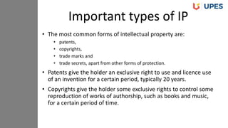 • The most common forms of intellectual property are:
• patents,
• copyrights,
• trade marks and
• trade secrets, apart from other forms of protection.
• Patents give the holder an exclusive right to use and licence use
of an invention for a certain period, typically 20 years.
• Copyrights give the holder some exclusive rights to control some
reproduction of works of authorship, such as books and music,
for a certain period of time.
Important types of IP
 