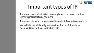 • Trade marks are distinctive names, phrases or marks used to
identify products to consumers.
• Trade secrets, where a company keeps its information as secret.
• We will also study briefly, some other forms of IP such as
Designs, Geographical Indications etc.
Important types of IP
 