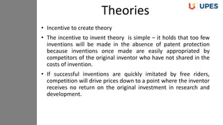• Incentive to create theory
• The incentive to invent theory is simple – it holds that too few
inventions will be made in the absence of patent protection
because inventions once made are easily appropriated by
competitors of the original inventor who have not shared in the
costs of invention.
• If successful inventions are quickly imitated by free riders,
competition will drive prices down to a point where the inventor
receives no return on the original investment in research and
development.
Theories
 