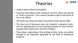 • Locke's Labour theory of property
• A person who labours upon resources that are either not owned
or "held in common", has a natural property right to the fruits of
his or her efforts
• The State has a duty to respect and enforce that natural right.
• The mere act of discovery does not establish a property claim,
but the appropriation of the discovered goods to some further
purpose does imply some element of labour.
• These ideas, originating in the writings of John Locke, are widely
thought to be especially applicable to the field of intellectual
property.
Theories
 