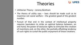 • Utilitarian Theory – Jeremy Bentham
• The theory of utility says – laws should be made such as to
maximise net social welfare – the greatest good of the greatest
number.
• Pursuit of that end in the context of intellectual property
requires lawmakers to strike an optimal balance between, on
one hand, the power of exclusive rights to stimulate the creation
of inventions and, on the other, the partially offsetting tendency
of such rights to curtail the public enjoyment of those creations.
Theories
 