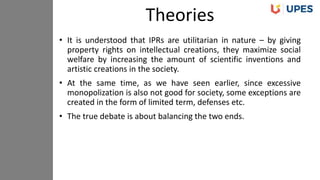 • It is understood that IPRs are utilitarian in nature – by giving
property rights on intellectual creations, they maximize social
welfare by increasing the amount of scientific inventions and
artistic creations in the society.
• At the same time, as we have seen earlier, since excessive
monopolization is also not good for society, some exceptions are
created in the form of limited term, defenses etc.
• The true debate is about balancing the two ends.
Theories
 