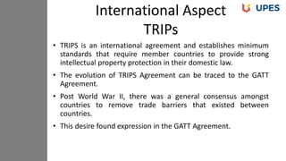 • TRIPS is an international agreement and establishes minimum
standards that require member countries to provide strong
intellectual property protection in their domestic law.
• The evolution of TRIPS Agreement can be traced to the GATT
Agreement.
• Post World War II, there was a general consensus amongst
countries to remove trade barriers that existed between
countries.
• This desire found expression in the GATT Agreement.
International Aspect
TRIPs
 
