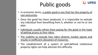 • In economic terms, a public good is one that has the property of
non-exclusivity.
• Once the good has been produced, it is impossible to exclude
any individual from benefiting from it, whether or not he or she
pays.
• Individuals usually refrain from paying for the good in the hope
of getting access as free riders.
• The inability to exclude free riders distorts market signals and
results in inefficient allocation of resources.
• The establishment of a system of well-defined intellectual
property rights can help alleviate this difficulty.
Public goods
 