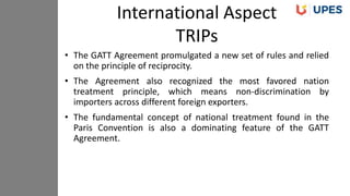 • The GATT Agreement promulgated a new set of rules and relied
on the principle of reciprocity.
• The Agreement also recognized the most favored nation
treatment principle, which means non-discrimination by
importers across different foreign exporters.
• The fundamental concept of national treatment found in the
Paris Convention is also a dominating feature of the GATT
Agreement.
International Aspect
TRIPs
 
