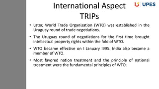 • Later, World Trade Organisation (WTO) was established in the
Uruguay round of trade negotiations.
• The Uruguay round of negotiations for the first time brought
intellectual property rights within the fold of WTO.
• WTO became effective on I January I995. India also became a
member of WTO.
• Most favored nation treatment and the principle of national
treatment were the fundamental principles of WTO.
International Aspect
TRIPs
 