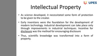 • As science developed, it necessitated some form of protection
to be given to the creator.
• Early inventions were the foundation for the development of
modern technology. Industrial development can take place only
through improvements in industrial techniques. Incentive for
disclosure was the method for encouraging disclosure
• Thus, scientific knowledge was transformed into a form of
property.
Intellectual Property
 