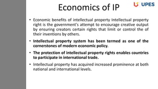 • Economic benefits of intellectual property Intellectual property
right is the government's attempt to encourage creative output
by ensuring creators certain rights that limit or control the of
their inventions by others.
• Intellectual property system has been termed as one of the
cornerstones of modern economic policy.
• The protection of intellectual property rights enables countries
to participate in international trade.
• Intellectual property has acquired increased prominence at both
national and international levels.
Economics of IP
 