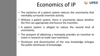 • The existence of a patent system reduces the uncertainty that
inevitably surrounds inventive activity.
• Without a patent system, there is uncertainty about whether
the firm can appropriate and licence the invention.
• A patent system is alleged to reduce the second kind of
uncertainty.
• The prospect of obtaining a monopoly provides an incentive to
invest in research to make new inventions.
• Disclosure and dissemination of the new knowledge enlarges
the public storehouse of knowledge.
Economics of IP
 