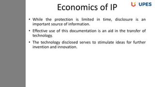 • While the protection is limited in time, disclosure is an
important source of information.
• Effective use of this documentation is an aid in the transfer of
technology.
• The technology disclosed serves to stimulate ideas for further
invention and innovation.
Economics of IP
 