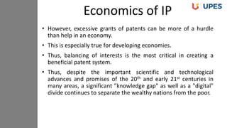 • However, excessive grants of patents can be more of a hurdle
than help in an economy.
• This is especially true for developing economies.
• Thus, balancing of interests is the most critical in creating a
beneficial patent system.
• Thus, despite the important scientific and technological
advances and promises of the 20th and early 21st centuries in
many areas, a significant "knowledge gap" as well as a "digital"
divide continues to separate the wealthy nations from the poor.
Economics of IP
 