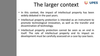 • In this context, the impact of intellectual property has been
widely debated in the past years.
• Intellectual property protection is intended as an instrument to
promote technological innovation, as well as the transfer and
dissemination of technology.
• Intellectual property protection cannot be seen as an end in
itself. The role of intellectual property and its impact on
development must be carefully assessed on a case by case basis.
The larger context
 