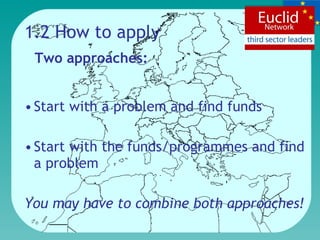 1.2 How to apply Start with a problem and find funds Start with the funds/programmes and find a problem You may have to combine both approaches! Two approaches: 