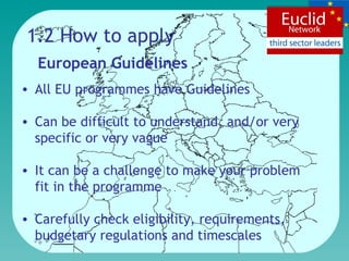 1.2 How to apply European Guidelines All EU programmes have Guidelines Can be difficult to understand, and/or very  specific or very vague It can be a challenge to make your problem fit in the programme Carefully check eligibility, requirements, budgetary regulations and timescales 