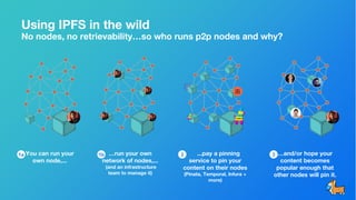 Using IPFS in the wild
No nodes, no retrievability…so who runs p2p nodes and why?
You can run your
own node,...
...pay a pinning
service to pin your
content on their nodes
(Pinata, Temporal, Infura +
more)
…and/or hope your
content becomes
popular enough that
other nodes will pin it.
…run your own
network of nodes,...
(and an infrastructure
team to manage it)
1a 1b 2 3
 