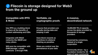 Filecoin is storage designed for Web3
from the ground up
Compatible with IPFS
& Web3
Use IPFS as a building block
to share all the benefits of
content addressing and CIDs
Integrates with Web3
networks like NEAR and
many others
Will soon be compatible with
EVM (storage + smart
contracts !) through FVM.
Verifiable, via
cryptographic proofs
Ensures that providers are
actually storing data and
keeping it safe
Uses block rewards as
incentives & collateral
slashing as penalties
Gives you control over the
permanence of your data
A massive,
decentralized network
16,000,000 TB of capacity
across the globe provided by
thousands of storage
providers
Governed by consensus,
instead of a single
corporation
Community driven - by a
foundation funded for 50
years of open community
 